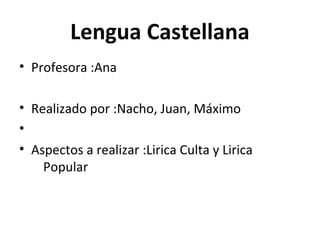 Lengua Castellana
• Profesora :Ana
• Realizado por :Nacho, Juan, Máximo
•
• Aspectos a realizar :Lirica Culta y Lirica
Popular
 