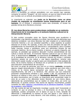 amor?) o comparar un artículo periodístico con una canción (por ejemplo,
comparar la canción ―Imagine‖, de John Lennon, en que se trata el tema de la
paz mundial, con un artículo de protesta contra la guerra en Irak).

Lo importante es entender que tanto en la literatura como en otros
medios de expresión se manifiestan temas importantes para el ser
humano. En el Módulo 3 volveremos sobre este contenido, al revisar los
grandes temas de la literatura universal.


II. Las obras literarias como producciones realizadas en un contexto.
Importancia de la investigación y el contexto histórico-cultural en la
interpretación literaria.

Si bien existen conceptos como las figuras literarias para ayudarnos a
comprender y dar distintos sentidos a un texto, hay otro tipo de elementos que
debemos considerar. Las obras literarias han sido creadas en un determinado
momento histórico y en una sociedad específica y estos aspectos se pueden
detectar en el texto. Por ejemplo, si lees una o bra de principios del siglo XX,
probablemente no encontrarás allí televisores o computadores, pero sí puedes
hallar tranvías, trenes o periódicos, pues son elementos propios de ese
momento histórico. De la misma manera, si leemos un poema mapuche, por
ejemplo, es probable que podamos descubrir muchas características de esa
cultura a través del texto. Al momento histórico-cultural en que se sitúa una
obra, lo denominamos contexto. La importancia del contexto, entonces, está
en la posibilidad de encontrar en la literatura visiones de mundo y procesos
históricos propios de una cultura y una época específicas; conocer esta
información puede resultar un aporte para una interpretación más acabada del
texto. De la misma manera, la literatura de un periodo es un buen referente
para descubrir características de una época.
Así como un grupo de personas, que vive en un mismo contexto, comparte
algunos rasgos socioculturales e históricos, varios escritores que viven más o
menos en la misma época comparten una visión de mundo y, más
específicamente, del arte y la literatura. Ello provoca que sus creaciones
presenten características similares y que, debido a ello, los estudiosos de la
literatura se refieran a ellos como un ―movimiento literario‖. Conocer acerca
de estos movimientos, por lo tanto, es importante para comprender mejor la
obra de un autor o los diferentes textos literarios de una misma época,
detectando las características que se repiten en todos ellos, así como sus
diferencias. Si quieres conocer más acerca de algunos movimientos, puedes
consultar los sitios Historia y movimientos de la Literatura Española, El poder
de la palabra y Arte Historia.
¿Te das cuenta de que es importante investigar cuando lees? Conociendo el
contexto en que se produjo la obra y el movimiento en el que ha sido
clasificada, puedes compararla con la época en que tú vives, notando las
diferencias y entendiendo la manera en que una época y una cultura se
expresan a través de un texto literario. Una obra artística, y por supuesto la

                                      10
 