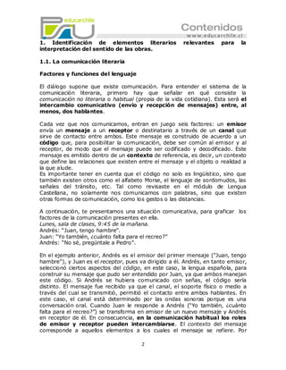 1. Identificación de elementos literarios              relevantes     para      la
interpretación del sentido de las obras.

1.1. La comunicación literaria

Factores y funciones del lenguaje

El diálogo supone que existe comunicación. Para entender el sistema de          la
comunicación literaria, primero hay que señalar en qué consiste                 la
comunicación no literaria o habitual (propia de la vida cotidiana). Esta será   el
intercambio comunicativo (envío y recepción de mensajes) entre,                 al
menos, dos hablantes.

Cada vez que nos comunicamos, entran en juego seis factores: un emisor
envía un mensaje a un receptor o destinatario a través de un canal que
sirve de contacto entre ambos. Este mensaje es construido de acuerdo a un
código que, para posibilitar la comunicación, debe ser común al emisor y al
receptor, de modo que el mensaje puede ser codificado y decodificado. Este
mensaje es emitido dentro de un contexto de referencia, es decir, un contexto
que define las relaciones que existen entre el mensaje y el objeto o realidad a
la que alude.
Es importante tener en cuenta que el código no solo es lingüístico, sino que
también existen otros como el alfabeto Morse, el lenguaje de sordomudos, las
señales del tránsito, etc. Tal como revisaste en el módulo de Lengua
Castellana, no solamente nos comunicamos con palabras, sino que existen
otras formas de comunicación, como los gestos o las distancias.

A continuación, te presentamos una situación comunicativa, para graficar los
factores de la comunicación presentes en ella.
Lunes, sala de clases, 9:45 de la mañana.
Andrés: ―Juan, tengo hambre‖.
Juan: ―Yo también, ¿cuánto falta para el recreo?‖
Andrés: ―No sé, pregúntale a Pedro‖.

En el ejemplo anterior, Andrés es el emisor del primer mensaje (―Juan, tengo
hambre‖), y Juan es el receptor, pues va dirigido a él. Andrés, en tanto emisor,
seleccionó ciertos aspectos del código, en este caso, la lengua española, para
construir su mensaje que pudo ser entendido por Juan, ya que ambos manejan
este código. Si Andrés se hubiera comunicado con señas, el código sería
distinto. El mensaje fue recibido ya que el canal, el soporte físico o medio a
través del cual se transmitió, permitió el contacto entre ambos hablantes. En
este caso, el canal está determinado por las ondas sonoras porque es una
conversación oral. Cuando Juan le responde a Andrés (―Yo también, ¿cuánto
falta para el recreo?‖) se transforma en emisor de un nuevo mensaje y Andrés
en receptor de él. En consecuencia, en la comunicación habitual los roles
de emisor y receptor pueden intercambiarse. El contexto del mensaje
corresponde a aquellos elementos a los cuales el mensaje se refiere. Por

                                       2
 