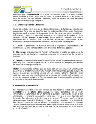 encontramos representada otra situación comunicativa: una conversación
entre Marlowe y Stan Laurel. Por lo tanto, la ficción literaria no es entonces
solo la ficción de los hechos referidos, sino la ficción de una situación
comunicativa lingüística completa.

1.3. Grandes géneros Literarios

Como se señaló, en el caso de los textos literarios es la función poética la que
predomina. Pero esto no significa que no podamos identificar otras funciones.
De hecho, será la presencia imperante de las funciones emotiva, apelativa y
referencial lo que nos permitirá organizar los mensajes literarios en tres
géneros: lírica, drama y narrativa. Estos géneros recibirán un mayor
desarrollo en el módulo dos, por lo que ahora nos remitiremos a las
características que adquieren en relación a las funciones del lenguaje.

a) Lírica: si predomina la función emotiva o expresiva (manifestación de
sentimientos y emociones) estamos en presencia de la lírica (poesía).

b) Narrativa: si predomina la función referencial, el relato de acciones o la
representación de hechos y espacios, estamos en presencia de la narrativa
(prosa).

c) Drama: si predomina la función apelativa se estará en presencia del drama,
pues hay una constante apelación de un emisor hacia un receptor, con lo que
se produce el diálogo dramático.

Nota: es importante señalar que se trata solo de un criterio de clasificación
basado en la predominancia de una función sobre las demás, puesto que puede
haber mezcla de funciones dentro de un mismo género. Además, cabe
recordar, que por ser manifestaciones artísticas por medio del lenguaje, en
todos los géneros subyace la función poética por la preocupación natural que
existe por la forma de la expresión.


Connotación y denotación

Los mensajes pueden tener dos niveles de significación: estos son el plano
denotativo y el plano connotativo. El plano denotativo es el valor
informativo o referencial de un término o palabra (significado literal o del
diccionario) y el plano connotativo tiene que ver con el uso figurado del
lenguaje. Por ejemplo: si le decimos a un amigo: ―Eres un zorro‖, el plano
denotativo nos llevará al diccionario: ―zorro: animal mamífero de la familia de
los cánidos‖, mientras que en el plano connotativo, por su parte, el término
―zorro‖ adquiere un valor metafórico: significará astucia o hipocresía. A través
del lenguaje figurado, se establece una relació n de semejanza entre un animal
y un ser humano.


                                       5
 