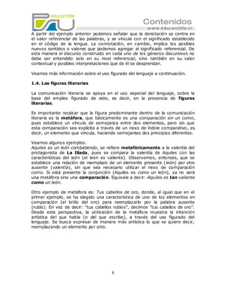 A partir del ejemplo anterior podemos señalar que la denotación se centra en
el valor referencial de las palabras, y se vincula con el significado establecido
en el código de la lengua. La connotación, en cambio, implica los posibles
nuevos sentidos o valores que podemos agregar al significado referencial. De
esta manera el discurso construido en cada uno de los géneros discursivos no
debe ser entendido solo en su nivel referencial, sino también en su valor
contextual y posibles interpretaciones que de él se desprendan.

Veamos más información sobre el uso figurado del lenguaje a continuación.

1.4. Las figuras literarias

La comunicación literaria se apoya en el uso especial del lenguaje, sobre la
base del empleo figurado de este, es decir, en la presencia de figuras
literarias.

Es importante recalcar que la figura predominante dentro de la comunicación
literaria es la metáfora, que básicamente es una comparación sin un como,
pues establece un vínculo de semejanza entre dos elementos, pero sin que
esta comparación sea explícita a través de un nexo de índole comparativo, es
decir, un elemento que vincula, haciendo semejantes dos principios diferentes.

Veamos algunos ejemplos:
Aquiles es un león combatiendo, se refiere metafóricamente a la valentía del
protagonista de La Ilíada, pues se compara la valentía de Aquiles con las
características del león (el león es valiente). Observemos, entonces, que se
establece una relación de reemplazo de un elemento presente (león) por otro
ausente (valentía), sin que sea necesario utilizar el nexo de comparación
como. Si está presente la conjunción (Aquiles es como un león), ya no será
una metáfora sino una comparación. Equivale a decir: Aquiles es tan valiente
como un león.

Otro ejemplo de metáfora es: Tus cabellos de oro, donde, al igual que en el
primer ejemplo, se ha elegido una característica de uno de los elementos en
comparación (el brillo del oro) para reemplazarlo por la palabra ausente
(rubio). En vez de decir: ―tus cabellos rubios‖, decimos ―tus cabellos de oro‖.
Desde esta perspectiva, la utilización de la metáfora muestra la intención
artística del que habla (o del que escribe), a través del uso figurado del
lenguaje. Se busca expresar de manera más artística lo que se quiere decir,
reemplazando un elemento por otro.




                                       6
 