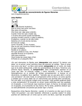 1.5. Ejemplo de reconocimiento de figuras literarias
Lee el siguiente poema:

Arte Poética




          (Vicente Huidobro)
Que el verso sea como una llave
Que abra mil puertas.
Una hoja cae; algo pasa volando;
Cuanto miren los ojos creado sea,
Y el alma del oyente quede temblando.
Inventa mundos nuevos y cuida tu palabra;
El adjetivo, cuando no da vida mata.
Estamos en el ciclo de los nervios.
El músculo cuelga,
Como recuerdo, en los museos;
Mas no por eso tenemos menos fuerza:
El vigor verdadero
Reside en la cabeza.
Por qué cantáis la rosa, ¡oh, Poetas!
Hacedla florecer en el poema.
Sólo para nosotros
Viven todas las cosas bajo el Sol.
El Poeta es un pequeño Dios.

¿En qué elementos te fijarías para interpretar este poema? Te damos una
pista: en el primer verso (primera línea del poema) se señala: ―Que el verso
sea como una llave‖. La llave está siendo comparada con el verso, de modo
que se le están atribuyendo a éste las características de la llave. Tenemos una
primera figura literaria: la comparación. Otra comparación aparece en el
verso que dice ―el músculo cuelga, / como recuerdo, / en los museos‖.
Detengámonos en el sentido de ambas comparaciones: si buscas en el
diccionario, la palabra llave significa: ―utensilio que se usa para abrir o cerrar
una cerradura‖. De este modo, la comparación entre la llave y el verso apunta
a señalar que el verso debe ser un instrumento que permita abrir cerraduras.
Por otro lado, si el músculo cuelga como recuerdo: ¿qué sentido podemos darle
a esta comparación? El recuerdo es atraer cosas pretéritas que han quedado
en el pasado, y si el músculo (que expresa el vigor, la fuerza, la energía) está
en el pasado, en el presente no hay fuerza. Por lo tanto, podemos deducir que
se está planteando una poesía que posea vigor y fuerza.

Busquemos otras figuras literarias: cuando en el poema se dice que el verso
―abra mil puertas‖, ¿se está haciendo referencia a puertas reales? Si estas
puertas son abiertas por un verso que es como una llave, ¿qué tipo de puertas

                                        7
 