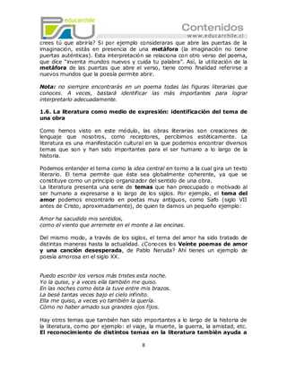 crees tú que abriría? Si por ejemplo consideraras que abre las puertas de la
imaginación, estás en presencia de una metáfora (la imaginación no tiene
puertas auténticas). Esta interpretación se relaciona con otro verso del poema,
que dice ―inventa mundos nuevos y cuida tu palabra‖. Así, la utilización de la
metáfora de las puertas que abre el verso, tiene como finalidad referirse a
nuevos mundos que la poesía permite abrir.

Nota: no siempre encontrarás en un poema todas las figuras literarias que
conoces. A veces, bastará identificar las más importantes para lograr
interpretarlo adecuadamente.

1.6. La literatura como medio de expresión: identificación del tema de
una obra

Como hemos visto en este módulo, las obras literarias son creaciones de
lenguaje que nosotros, como receptores, percibimos estéticamente. La
literatura es una manifestación cultural en la que podemos encontrar diversos
temas que son y han sido importantes para el ser humano a lo largo de la
historia.

Podemos entender el tema como la idea central en torno a la cual gira un texto
literario. El tema permite que éste sea globalmente coherente, ya que se
constituye como un principio organizador del sentido de una obra.
La literatura presenta una serie de temas que han preocupado o motivado al
ser humano a expresarse a lo largo de los siglos. Por ejemplo, el tema del
amor podemos encontrarlo en poetas muy antiguos, como Safo (siglo VII
antes de Cristo, aproximadamente), de quien te damos un pequeño ejemplo:

Amor ha sacudido mis sentidos,
como el viento que arremete en el monte a las encinas.

Del mismo modo, a través de los siglos, el tema del amor ha sido tratado de
distintas maneras hasta la actualidad. ¿Cono ces los Veinte poemas de amor
y una canción desesperada, de Pablo Neruda? Ahí tienes un ejemplo de
poesía amorosa en el siglo XX.


Puedo escribir los versos más tristes esta noche.
Yo la quise, y a veces ella también me quiso.
En las noches como ésta la tuve entre mis brazos.
La besé tantas veces bajo el cielo infinito.
Ella me quiso, a veces yo también la quería.
Cómo no haber amado sus grandes ojos fijos.

Hay otros temas que también han sido importantes a lo largo de la historia de
la literatura, como por ejemplo: el viaje, la muerte, la guerra, la amistad, etc.
El reconocimiento de distintos temas en la literatura también ayuda a

                                        8
 