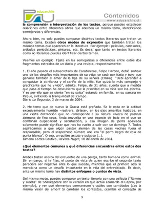 la comprensión e interpretación de los textos, porque puedes establecer
relaciones entre diferentes obras que aborden un mismo tema, identificando
semejanzas y diferencias.

Ahora bien, no solo puedes comparar distintos textos literarios que traten un
mismo tema. Existen otros modos de expresión que también tratan los
mismos temas que aparecen en la literatura. Por ejemplo: películas, canciones,
artículos periodísticos, pinturas, etc. Es decir, que tanto en textos literarios
como no literarios puedes identificar ciertos temas.

Veamos un ejemplo. Fíjate en las semejanzas y diferencias entre estos dos
fragmentos extraídos de un diario y una revista, respectivamente:

1. El año pasado el subsecretario de Carabineros, Felipe Harboe, debió sortear
uno de los desafíos más importantes de su vida: se casó con Katia y tuvo que
ganarse también el amor de la hija de su señora (Emilia): ―Debí aprender a
conquistar la confianza y el cariño de la niña, fue quizá lo más complejo y
gratificante que he vivido‖, admite. Felipe, de 31 años, cuenta que a medida
que pasa el tiempo ha descubierto que la prioridad en su vida son los afectos.
Y es por ello que se siente ―en su salsa‖ estando en familia, en su parcela en
Pirque, sintiendo la tranquilidad del campo.
Diario La Segunda, 3 de marzo de 2004.

2. Me temo que de nuevo la Gracia está preñada. Se le nota en la actitud
excesivamente humilde –rastrera, diríase-, en los ojos amarillos huidizos, en
una cierta distracción que no corresponde a su natural viveza de pastora
alemana de fina cepa. Anda envuelta en una especie de halo en el que se
combinan culpabilidad y satisfacción, y esa imagen de perra apaleada
solamente puede significar que nos ha vuelto a salir con un domingo 7. Todos
aspirábamos a que algún pastor alemán de las casas vecinas fuera el
responsable, pero el sospechoso número uno era ―el perro negro de cola de
punta blanca‖. O sea, un quiltro astuto y pulgoso (…).
Ximena Torres Cautivo, Revista Mujer, 18 de enero de 2004.

¿Qué elementos comunes y qué diferencias encuentras entre estos dos
textos?

Ambos tratan acerca del encuentro de una pareja, tanto humana como animal.
Sin embargo, si te fijas, el punto de vista de quien escribe el segundo texto
pareciera ser negativo ante lo que sucede, mientras que el primero solo lo
menciona como un desafío importante en la vida del entrevistado. Es decir,
ante un mismo tema hay distintos enfoques o puntos de vista.

Del mismo modo, puedes comparar un texto literario con una película (―Romeo
y Julieta‖ de Shakespeare con la versión en que actúa Leonardo di Caprio, por
ejemplo), y ver qué elementos permanecen y cuáles son cambiados (¿es la
misma visión del amor? Si cambian los contextos, ¿cambia el concepto de

                                       9
 