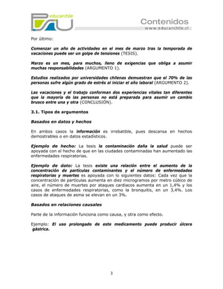 Por último:

Comenzar un año de actividades en el mes de marzo tras la temporada de
vacaciones puede ser un golpe de tensiones (TESIS).

Marzo es un mes, para muchos, lleno de exigencias que obliga a asumir
muchas responsabilidades (ARGUMENTO 1).

Estudios realizados por universidades chilenas demuestran que el 70% de las
personas sufre algún grado de estrés al iniciar el año laboral (ARGUMENTO 2).

Las vacaciones y el trabajo conforman dos experiencias vitales tan diferentes
que la mayoría de las personas no está preparada para asumir un cambio
brusco entre una y otra (CONCLUSIÓN).

3.1. Tipos de argumentos

Basados en datos y hechos

En ambos casos la información es irrebatible, pues descansa en hechos
demostrables o en datos estadísticos.

Ejemplo de hecho: La tesis la contaminación daña la salud puede ser
apoyada con el hecho de que en las ciudades contaminadas han aumentado las
enfermedades respiratorias.

Ejemplo de dato: La tesis existe una relación entre el aumento de la
concentración de partículas contaminantes y el número de enfermedades
respiratorias y muertes es apoyada con lo siguientes datos: Cada vez que la
concentración de partículas aumenta en diez microgramos por metro cúbico de
aire, el número de muertes por ataques cardiacos aumenta en un 1,4% y los
casos de enfermedades respiratorias, como la bronquitis, en un 3,4%. Los
casos de ataques de asma se elevan en un 3%.

Basados en relaciones causales

Parte de la información funciona como causa, y otra como efecto.

Ejemplo: El uso prolongado de este medicamento puede producir úlcera
 gástrica.




                                      3
 