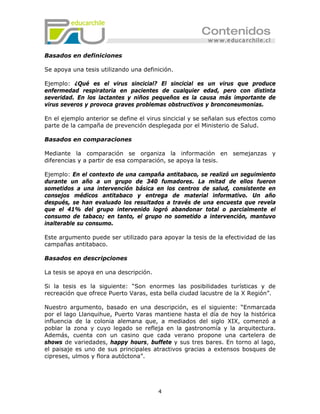 Basados en definiciones

Se apoya una tesis utilizando una definición.

Ejemplo: ¿Qué es el virus sincicial? El sincicial es un virus que produce
enfermedad respiratoria en pacientes de cualquier edad, pero con distinta
severidad. En los lactantes y niños pequeños es la causa más importante de
virus severos y provoca graves problemas obstructivos y bronconeumonias.

En el ejemplo anterior se define el virus sincicial y se señalan sus efectos como
parte de la campaña de prevención desplegada por el Ministerio de Salud.

Basados en comparaciones

Mediante la comparación se organiza la información en semejanzas y
diferencias y a partir de esa comparación, se apoya la tesis.

Ejemplo: En el contexto de una campaña antitabaco, se realizó un seguimiento
durante un año a un grupo de 340 fumadores. La mitad de ellos fueron
sometidos a una intervención básica en los centros de salud, consistente en
consejos médicos antitabaco y entrega de material informativo. Un año
después, se han evaluado los resultados a través de una encuesta que revela
que el 41% del grupo intervenido logró abandonar total o parcialmente el
consumo de tabaco; en tanto, el grupo no sometido a intervención, mantuvo
inalterable su consumo.

Este argumento puede ser utilizado para apoyar la tesis de la efectividad de las
campañas antitabaco.

Basados en descripciones

La tesis se apoya en una descripción.

Si la tesis es la siguiente: “Son enormes las posibilidades turísticas y de
recreación que ofrece Puerto Varas, esta bella ciudad lacustre de la X Región”.

Nuestro argumento, basado en una descripción, es el siguiente: “Enmarcada
por el lago Llanquihue, Puerto Varas mantiene hasta el día de hoy la histórica
influencia de la colonia alemana que, a mediados del siglo XIX, comenzó a
poblar la zona y cuyo legado se refleja en la gastronomía y la arquitectura.
Además, cuenta con un casino que cada verano propone una cartelera de
shows de variedades, happy hours, buffete y sus tres bares. En torno al lago,
el paisaje es uno de sus principales atractivos gracias a extensos bosques de
cipreses, ulmos y flora autóctona”.




                                        4
 
