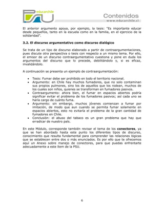 El anterior argumento apoya, por ejemplo, la tesis: “Es importante educar
desde pequeños, tanto en la escuela como en la familia, en el ejercicio de la
solidaridad”.

3.2. El discurso argumentativo como discurso dialógico

Se trata de un tipo de discurso elaborado a partir de contraargumentaciones,
pues discute otra perspectiva o tesis con respecto a un mismo tema. Por ello,
el emisor de un discurso contraargumentativo cuestiona y pone en duda los
argumentos del discurso que lo precede, debilitándolo y, si es eficaz,
invalidándolo.

A continuación se presenta un ejemplo de contraargumentación:

   •   Tesis: Fumar debe ser prohibido en todo el territorio nacional.
   •   Argumento: en Chile hay muchos fumadores, que no solo contaminan
       sus propios pulmones, sino los de aquellos que los rodean, muchos de
       los cuales son niños, quienes se transforman en fumadores pasivos.
   •   Contraargumento: ahora bien, el fumar en espacios abiertos podría
       significar evitar el problema de los fumadores pasivos; así cada uno se
       haría cargo de cuánto fuma.
   •   Argumento: sin embargo, muchos jóvenes comienzan a fumar por
       imitación, de modo que aun cuando se permita fumar solamente en
       espacios abiertos, esto no evitaría el problema de la gran cantidad de
       fumadores en Chile.
   •   Conclusión: el abuso del tabaco es un gran problema que hay que
       erradicar de nuestro país.

En este Módulo, corresponde también revisar el tema de los conectores, ya
que se han abordado hasta este punto los diferentes tipos de discurso,
conocimiento que resulta fundamental para comprender las relaciones lógicas
que se establecen entre dos o más enunciados. Es por ello que te ofrecemos
aquí un Anexo sobre manejo de conectores, para que puedas enfrentarte
adecuadamente a este ítem de la PSU.




                                      6
 
