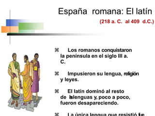España romana: El latín
(218 a. C. al 409 d.C.)
 Los romanos conquistaron
la península en el siglo III a.
C.
 Impusieron su lengua, religión
y leyes.
 El latín dominó al resto
de l
a
slenguas y, poco a poco,
fueron desapareciendo.
 