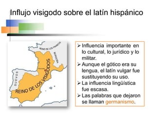 Influjo visigodo sobre el latín hispánico
Influencia importante en
lo cultural, lo jurídico y lo
militar.
Aunque el gótico era su
lengua, el latín vulgar fue
sustituyendo su uso.
La influencia lingüística
fue escasa.
Las palabras que dejaron
se llaman germanismo.
 