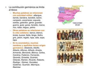 • La contribución germánica se limita
al léxico
– Muchas palabras se relacionan
con actividad militar: albergue,
banda, bandera, bandido, barón,
campeón, escarnecer, espuela,
estribo, galardón, ganar, guardar,
guerra, guiar, guisa, heraldo, marca,
rico, robar, tregua, yelmo
– Otras palabras se relacionan con
la vida cotidiana: banco, blanco,
brotar, buscar, falda, fango, fieltro,
gris, jabón, regalo, ropa, sala, sopa,
tapa
– En la onomástica, muchos
nombres y apellidos tienen origen
germánico: Abelardo, Adolfo,
Alberto, Alfonso, Alfredo, Amelia,
Armando, Bernardo, Blanca, Carlos,
Carolina, Federico, Fernando,
Gerardo, Griselda, Guzmán,
Orlando, Ramón, Ricardo, Roberto,
Rodrigo ; Gómez, González,
Gutiérrez, Guzmán, Manrique,
Ramírez
 