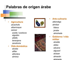 • Agricultura
alcachofa
albaricoque
azúcar
aceite / aceituna
algodón
alfalfa
berenjena
zanahoria
• Vida doméstica
alcoba
alfiler
alfombra
almirez
• Arte culinaria
albóndiga
almíbar
fideos
jarabe
almohada
• Gobierno / vida
militar
alcalde
aldea
aduana
alguacil
alcázar
almacén
Palabras de origen árabe
 