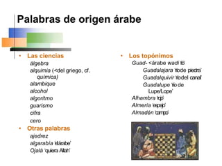 Palabras de origen árabe
• Las ciencias
álgebra
alquimia (<del griego, cf.
química)
alambique
alcohol
algoritmo
guarismo
cifra
cero
• Otras palabras
ajedrez
algarabía ‘elárabe’
Ojalá ‘quiera Allah’
• Los topónimos
Guad- <árabe wadi ‘
r
í
o
’
Guadalajara ‘ríode piedra’
Guadalquivir ‘ríodel canal’
Guadalupe ‘río de
Lupe/Lope’
Alhambra ‘rojo’
Almería ‘espejo’
Almadén ‘campo’
 
