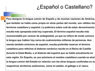 ¿Español o Castellano?
Para designar la lengua común de España y de muchas naciones de América,
que también se habla como propia en otras partes del mundo, son válidos los
términos castellano y español. La polémica sobre cuál de estas denominacion
resulta más apropiada está hoy superada. El término español resulta más
recomendable por carecer de ambigüedad, ya que se refiere de modo unívoco
la lengua que hablan hoy cerca de cuatrocientos millones de personas. Aun
siendo también sinónimo de español, resulta preferible reservar el término
castellano para referirse al dialecto románico nacido en el Reino de Castilla
durante la Edad Media, o al dialecto del español que se habla actualmente en
esta región. En España, se usa asimismo el nombre castellano cuando se alud
la lengua común del Estado en relación con las otras lenguas cooficiales en su
respectivos territorios autónomos, como el catalán, el gallego o el vasco.
 