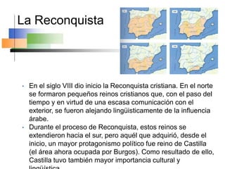 La Reconquista
• En el siglo VIII dio inicio la Reconquista cristiana. En el norte
se formaron pequeños reinos cristianos que, con el paso del
tiempo y en virtud de una escasa comunicación con el
exterior, se fueron alejando lingüisticamente de la influencia
árabe.
• Durante el proceso de Reconquista, estos reinos se
extendieron hacia el sur, pero aquél que adquirió, desde el
inicio, un mayor protagonismo político fue reino de Castilla
(el área ahora ocupada por Burgos). Como resultado de ello,
Castilla tuvo también mayor importancia cultural y
 