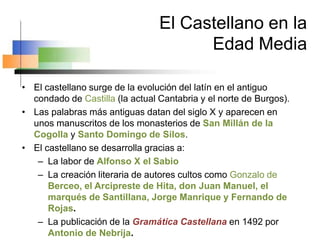 El Castellano en la
Edad Media
• El castellano surge de la evolución del latín en el antiguo
condado de Castilla (la actual Cantabria y el norte de Burgos).
• Las palabras más antiguas datan del siglo X y aparecen en
unos manuscritos de los monasterios de San Millán de la
Cogolla y Santo Domingo de Silos.
• El castellano se desarrolla gracias a:
– La labor de Alfonso X el Sabio
– La creación literaria de autores cultos como Gonzalo de
Berceo, el Arcipreste de Hita, don Juan Manuel, el
marqués de Santillana, Jorge Manrique y Fernando de
Rojas.
– La publicación de la Gramática Castellana en 1492 por
Antonio de Nebrija.
 