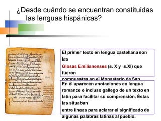 ¿Desde cuándo se encuentran constituidas
las lenguas hispánicas?
El primer texto en lengua castellana son
las
Glosas Emilianenses (s. X y s.XI) que
fueron
compuestas en el Monasterio de San
Millán de la Cogolla.
En él aparecen anotaciones en lengua
romance e incluso gallego de un texto en
latín para facilitar su comprensión. Éstas
las situaban
entre líneas para aclarar el significado de
algunas palabras latinas al pueblo.
 