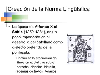 Creación de la Norma Lingüística
• La época de Alfonso X el
Sabio (1252-1284), es un
paso importante en el
desarrollo del catellano como
dialecto preferido de la
península.
– Comienza la producción de
libros en castellano sobre
derecho, ciencias, historia,
además de textos literarios.
 