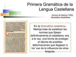 Antonio de Nebrija (1492)
Gramática Castellana
Primera Gramática de la
Lengua Castellana
En la Gramática castellana,
Nebrija trata de establcer las
normas que fijasen
definitivamente el castellano; era,
a la vez, una forma de proteger
el idioma de posibles
deformaciones que llegasen a
tra´ves de la influencia de otras
lenguas.
 