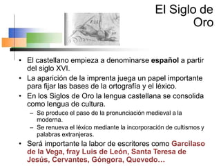 El Siglo de
Oro
• El castellano empieza a denominarse español a partir
del siglo XVI.
• La aparición de la imprenta juega un papel importante
para fijar las bases de la ortografía y el léxico.
• En los Siglos de Oro la lengua castellana se consolida
como lengua de cultura.
– Se produce el paso de la pronunciación medieval a la
moderna.
– Se renueva el léxico mediante la incorporación de cultismos y
palabras extranjeras.
• Será importante la labor de escritores como Garcilaso
de la Vega, fray Luis de León, Santa Teresa de
Jesús, Cervantes, Góngora, Quevedo…
 