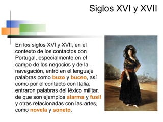 Siglos XVI y XVII
En los siglos XVI y XVII, en el
contexto de los contactos con
Portugal, especialmente en el
campo de los negocios y de la
navegación, entró en el lenguaje
palabras como buzo y buceo, así
como por el contacto con Italia,
entraron palabras del léxico militar,
de que son ejemplos alarma y fusil
y otras relacionadas con las artes,
como novela y soneto.
 