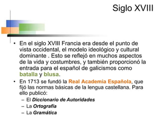 Siglo XVIII
• En el siglo XVIII Francia era desde el punto de
vista occidental, el modelo ideológico y cultural
dominante . Esto se reflejó en muchos aspectos
de la vida y costumbres, y también proporcionó la
entrada para el español de galicismos como
batalla y blusa.
• En 1713 se fundó la Real Academia Española, que
fijó las normas básicas de la lengua castellana. Para
ello publicó:
– El Diccionario de Autoridades
– La Ortografía
– La Gramática
 