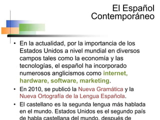 El Español
Contemporáneo
• En la actualidad, por la importancia de los
Estados Unidos a nivel mundial en diversos
campos tales como la economía y las
tecnologías, el español ha incorporado
numerosos anglicismos como internet,
hardware, software, marketing.
• En 2010, se publicó la Nueva Gramática y la
Nueva Ortografía de la Lengua Española.
• El castellano es la segunda lengua más hablada
en el mundo. Estados Unidos es el segundo país
 