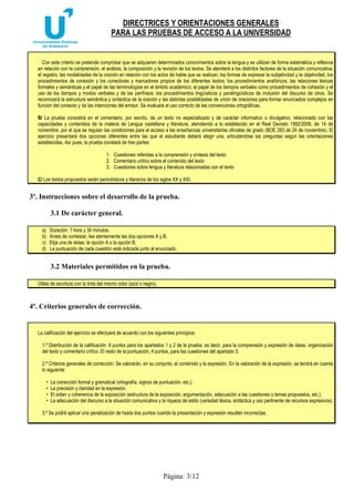 DIRECTRICES Y ORIENTACIONES GENERALES 
PARA LAS PRUEBAS DE ACCESO A LA UNIVERSIDAD 
Con este criterio se pretende comprobar que se adquieren determinados conocimientos sobre la lengua y se utilizan de forma sistemática y reflexiva 
en relación con la comprensión, el análisis, la composición y la revisión de los textos. Se atenderá a los distintos factores de la situación comunicativa, 
el registro, las modalidades de la oración en relación con los actos de habla que se realizan; las formas de expresar la subjetividad y la objetividad, los 
procedimientos de conexión y los conectores y marcadores propios de los diferentes textos; los procedimientos anafóricos, las relaciones léxicas 
formales y semánticas y el papel de las terminologías en el ámbito académico; el papel de los tiempos verbales como procedimientos de cohesión y el 
uso de los tiempos y modos verbales y de las perífrasis; los procedimientos lingüísticos y paralingüísticos de inclusión del discurso de otros. Se 
reconocerá la estructura semántica y sintáctica de la oración y las distintas posibilidades de unión de oraciones para formar enunciados complejos en 
función del contexto y de las intenciones del emisor. Se evaluará el uso correcto de las convenciones ortográficas. 
B/ La prueba consistirá en el comentario, por escrito, de un texto no especializado y de carácter informativo o divulgativo, relacionado con las 
capacidades y contenidos de la materia de Lengua castellana y literatura, atendiendo a lo establecido en el Real Decreto 1892/2008, de 14 de 
noviembre, por el que se regulan las condiciones para el acceso a las enseñanzas universitarias oficiales de grado (BOE 283 de 24 de noviembre). El 
ejercicio presentará dos opciones diferentes entre las que el estudiante deberá elegir una, articulándose las preguntas según las orientaciones 
establecidas. Así pues, la prueba constará de tres partes: 
1. Cuestiones referidas a la comprensión y síntesis del texto 
2. Comentario crítico sobre el contenido del texto 
3. Cuestiones sobre lengua y literatura relacionadas con el texto 
C/ Los textos propuestos serán periodísticos y literarios de los siglos XX y XXI. 
3º. Instrucciones sobre el desarrollo de la prueba. 
Página: 3/12 
3.1 De carácter general. 
a) Duración: 1 hora y 30 minutos. 
b) Antes de contestar, lea atentamente las dos opciones A y B. 
c) Elija una de éstas: la opción A o la opción B. 
d) La puntuación de cada cuestión está indicada junto al enunciado. 
3.2 Materiales permitidos en la prueba. 
Útiles de escritura con la tinta del mismo color (azul o negro). 
4º. Criterios generales de corrección. 
La calificación del ejercicio se efectuará de acuerdo con los siguientes principios: 
1.º Distribución de la calificación: 6 puntos para los apartados 1 y 2 de la prueba, es decir, para la comprensión y expresión de ideas, organización 
del texto y comentario crítico. El resto de la puntuación, 4 puntos, para las cuestiones del apartado 3. 
2.º Criterios generales de corrección: Se valorarán, en su conjunto, el contenido y la expresión. En la valoración de la expresión, se tendrá en cuenta 
lo siguiente: 
• La corrección formal y gramatical (ortografía, signos de puntuación, etc.). 
• La precisión y claridad en la expresión. 
• El orden y coherencia de la exposición (estructura de la exposición, argumentación, adecuación a las cuestiones o temas propuestos, etc.). 
• La adecuación del discurso a la situación comunicativa y la riqueza de estilo (variedad léxica, sintáctica y uso pertinente de recursos expresivos). 
3.º Se podrá aplicar una penalización de hasta dos puntos cuando la presentación y expresión resulten incorrectas. 
 