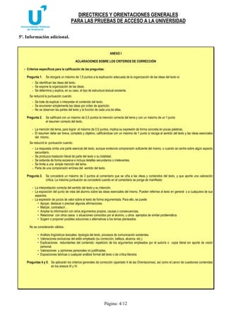 DIRECTRICES Y ORIENTACIONES GENERALES 
PARA LAS PRUEBAS DE ACCESO A LA UNIVERSIDAD 
Página: 4/12 
5º. Información adicional. 
ANEXO I 
ACLARACIONES SOBRE LOS CRITERIOS DE CORRECCIÓN 
- Criterios específicos para la calificación de las preguntas: 
Pregunta 1. Se otorgará un máximo de 1,5 puntos a la explicación adecuada de la organización de las ideas del texto si: 
- Se identifican las ideas del texto. 
- Se expone la organización de las ideas. 
- Se determina y explica, en su caso, el tipo de estructura textual existente. 
Se reducirá la puntuación cuando: 
- Se trate de explicar o interpretar el contenido del texto. 
- Se enumeren simplemente las ideas por orden de aparición. 
- No se observen las partes del texto y la función de cada una de ellas. 
Pregunta 2. Se calificará con un máximo de 0,5 puntos la mención correcta del tema y con un máximo de un 1 punto 
el resumen correcto del texto. 
- La mención del tema, para lograr el máximo de 0,5 puntos, implica su expresión de forma concreta en pocas palabras. 
- El resumen debe ser breve, completo y objetivo, calificándose con un máximo de 1 punto si recoge el sentido del texto y las ideas esenciales 
del mismo. 
Se reducirá la puntuación cuando: 
- La respuesta omita una parte esencial del texto, aunque evidencie comprensión suficiente del mismo, o cuando se centre sobre algún aspecto 
secundario. 
- Se produzca traslación literal de parte del texto o su totalidad. 
- Se extienda de forma excesiva e incluya detalles secundarios o irrelevantes. 
- Se limite a una simple mención del tema. 
- Parta de una comprensión errónea del sentido del texto. 
Pregunta 3. Se concederá un máximo de 3 puntos al comentario que se ciña a las ideas y contenidos del texto, y que aporte una valoración 
crítica. La máxima puntuación se concederá cuando en el comentario se ponga de manifiesto: 
- La interpretación correcta del sentido del texto y su intención. 
- La exposición del punto de vista del alumno sobre las ideas esenciales del mismo. Pueden referirse al texto en general o a cualquiera de sus 
aspectos. 
- La expresión de juicios de valor sobre el texto de forma argumentada. Para ello, se puede: 
• Apoyar, destacar o precisar algunas afirmaciones. 
• Matizar, contradecir… 
• Ampliar la información con otros argumentos propios, causas o consecuencias. 
• Relacionar con otros casos o situaciones conocidos por el alumno, u otros ejemplos de similar problemática. 
• Sugerir o proponer posibles soluciones o alternativas a los temas planteados. 
No se considerarán válidos: 
• Análisis lingüísticos textuales: tipología del texto, procesos de comunicación existentes. 
• Valoraciones exclusivas del estilo empleado (su corrección, belleza, alcance, etc.). 
• Explicaciones redundantes del contenido: repetición de los argumentos empleados por el autor/a o copia literal sin aporte de visión 
personal. 
• Valoraciones y opiniones personales no justificadas. 
• Exposiciones teóricas o cualquier análisis formal del texto o de crítica literaria. 
Preguntas 4 y 5. Se aplicarán los criterios generales de corrección (apartado 4 de las Orientaciones), así como el canon de cuestiones contenidas 
en los anexos III y IV. 
 