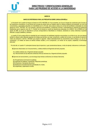 DIRECTRICES Y ORIENTACIONES GENERALES 
PARA LAS PRUEBAS DE ACCESO A LA UNIVERSIDAD 
ANEXO III 
MARCO DE REFERENCIA PARA LAS PREGUNTAS SOBRE LENGUA ESPAÑOLA 
La formulación de la cuestión de lengua se basará en el R.D.1892/2008, de 14 de noviembre, por el que se regulan las condiciones para el acceso a 
las enseñanzas universitarias, el cual precisa que la prueba de acceso tiene por finalidad valorar la madurez académica del estudiante, así como los 
conocimientos y capacidades adquiridos en el bachillerato (art. 5). Por ello, esta prueba se adecua al currículo del bachillerato contemplado de modo 
general en el R.D. 1467/2007, de 2 de noviembre, (estructura del bachillerato y enseñanzas mínimas), contemplándose en especial las enseñanzas 
establecidas para el segundo curso (Art. 7). También han de tenerse en cuenta las disposiciones propuestas en el ANEXO I de la ORDEN de 5 de 
agosto de 2008, por la que se desarrolla el currículo correspondiente al Bachillerato en Andalucía, atendiendo en ambos referentes al apartado 
dedicado a Lengua Castellana y Literatura. 
La cuestión 4ª de la prueba enfoca la necesidad de que la adquisición de habilidades lingüístico-comunicativas no se limite al uso, sino que abarque 
también la reflexión sobre diferentes aspectos de la lengua que permitan una mejor comprensión y análisis de los textos, lo cual atiende en esencia al 
criterio de evaluación 7 del R.D. 1467/2007 que propone lo siguiente: “Utilizar sistemáticamente los conocimientos sobre la lengua y su uso en la 
comprensión y el análisis de textos de distintos ámbitos sociales y en la composición y la revisión de los propios, empleando la terminología 
adecuada.” 
Por todo ello, la “cuestión 4” contemplará diversos tipos de ejercicios, cuyas características básicas, a modo de ejemplo, esbozamos a continuación: 
A) Ejercicios relacionados con el reconocimiento y análisis sintáctico de fragmentos del texto propuesto. 
A1) Análisis sintáctico de un fragmento del texto propuesto. 
A2) Reconocimiento de las relaciones sintácticas entre las oraciones de un fragmento del texto propuesto. 
B) Ejercicios de reconocimiento y uso de la lengua bajo diversas condiciones con diversas intenciones. 
B1) Procedimientos de formación de palabras. 
B2) Significado de palabras o expresiones. Relaciones semánticas. 
B3) Conectores o marcadores discursivos. 
B4) Realización de transformaciones gramaticales en un texto. 
B5) Subjetividad y objetividad en el texto. 
Página: 6/12 
 
