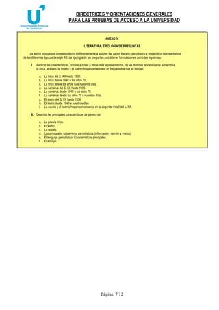 DIRECTRICES Y ORIENTACIONES GENERALES 
PARA LAS PRUEBAS DE ACCESO A LA UNIVERSIDAD 
ANEXO IV 
LITERATURA: TIPOLOGÍA DE PREGUNTAS 
Los textos propuestos corresponderán preferentemente a autores del canon literario, periodístico y ensayístico representativos 
de las diferentes épocas de siglo XX. La tipología de las preguntas podrá tener formulaciones como las siguientes: 
I. Explicar las características, con los autores y obras más representativos, de las distintas tendencias de la narrativa, 
la lírica, el teatro, la novela y el cuento hispanoamericano en los periodos que se indican: 
a. La lírica del S. XX hasta 1939. 
b. La lírica desde 1940 a los años 70. 
c. La lírica desde los años 70 a nuestros días. 
d. La narrativa del S. XX hasta 1939. 
e. La narrativa desde 1940 a los años 70. 
f. La narrativa desde los años 70 a nuestros días. 
g. El teatro del S. XX hasta 1939. 
h. El teatro desde 1940 a nuestros días 
i. La novela y el cuento hispanoamericanos en la segunda mitad del s. XX. 
Página: 7/12 
II. Describir las principales características de género de: 
a. La poesía lírica. 
b. El teatro. 
c. La novela. 
d. Los principales subgéneros periodísticos (información, opinión y mixtos). 
e. El lenguaje periodístico. Características principales. 
f. El ensayo. 
 