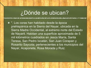 ¿Dónde se ubican?
". Los coras han habitado desde la época
prehispánica en la Sierra del Nayar, ubicada en la
Sierra Madre Occidental, al extremo norte del Estado
de Nayarit. Habitan una superficie aproximada de 5
mil kilómetros cuadrados en Jesús María, Santa
Teresa, San Pedro Ixcatán, San Juan Corapan y
Rosarito Saycota; pertenecientes a los municipios del
Nayar, Acaponeta, Rosa Morada y Ruiz.
 