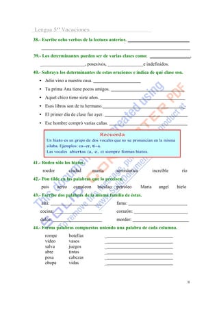 Lengua 5º Vacaciones
38.- Escribe ocho verbos de la lectura anterior.


39.- Los determinantes pueden ser de varias clases como:                                          ,
   _                               , posesivos, _                  e indefinidos.
40.- Subraya los determinantes de estas oraciones e indica de qué clase son.
   • Julio vino a nuestra casa.
   • Tu prima Ana tiene pocos amigos.
   • Aquel chico tiene siete años.
   • Esos libros son de tu hermano.                                                      _
   • El primer día de clase fue ayer.
   • Ese hombre compró varias cañas.

                                           Recuerda
        Un hiato es un grupo de dos vocales que no se pronuncian en la misma
        sílaba. Ejemplos: ca-er, tí-a.
        Las vocales abiertas (a, e, o) siempre forman hiatos.

41.- Rodea sólo los hiatos.
       roedor           ciudad         manía        aeronáutica           increíble     río
42.- Pon tilde en las palabras que lo precisen.
    pais        aereo     camaleon       bacalao    petroleo      Maria      angel    hielo
43.- Escribe dos palabras de la misma familia de éstas.
    alta:                                           fama:
   cocina: _                                        corazón:
   dulce:                                           morder:
44.- Forma palabras compuestas uniendo una palabra de cada columna.
        rompe           botellas               _
        vídeo           vasos                  _
        salva           juegos                 _
        abre            tintas                 _
        posa            cabezas                _
        chupa           vidas                  _



                                                                                              9
 