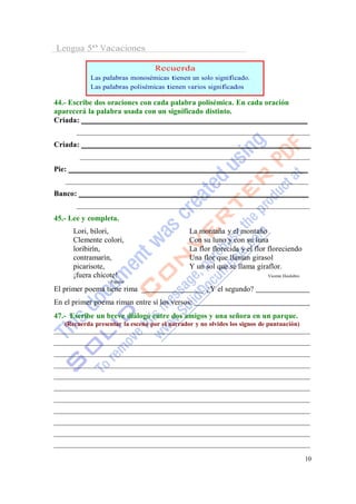 Lengua 5º Vacaciones

                                   Recuerda
            Las palabras monosémicas tienen un solo significado.
            Las palabras polisémicas tienen varios significados

44.- Escribe dos oraciones con cada palabra polisémica. En cada oración
aparecerá la palabra usada con un significado distinto.
Criada:


Criada:


Pie:


Banco:


45.- Lee y completa.
       Lori, bilori,                           La montaña y el montaño
       Clemente colori,                        Con su luno y con su luna
       loribirín,                              La flor florecida y el flor floreciendo
       contramarín,                            Una flor que llaman girasol
       picarisote,                             Y un sol que se llama giraflor.
       ¡fuera chicote!                                                     Vicente Huidobro
                   Popular
El primer poema tiene rima _                       _. ¿Y el segundo?
En el primer poema riman entre sí los versos:
47.- Escribe un breve diálogo entre dos amigos y una señora en un parque.
   (Recuerda presentar la escena por el narrador y no olvides los signos de puntuación)




                                                                                              10
 