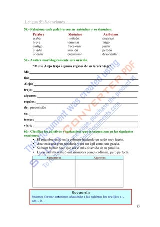 Lengua 5º Vacaciones
58.- Relaciona cada palabra con su antónimo y su sinónimo.
      Palabra                 Sinónimo               Antónimo
      acabar                 limitado               empezar
      breve                  terminar               largo
      castigo                fraccionar             juntar
      dividir                sanción                perdón
      orientar               encaminar              desorientar
59.- Analiza morfológicamente esta oración.
         “Mi tío Alejo trajo algunos regalos de su tercer viaje”
Mi:
tío:
Alejo:
trajo:
algunos:
regalos:
de: preposición
su:
tercer:
viaje:
60.- Clasifica los adjetivos y sustantivos que se encuentran en las siguientes
oraciones:
      • El enjambre entró en la colmena haciendo un ruido muy fuerte.
      • Ana tenía una gran sabiduría y era tan ágil como una gacela.
      • Su buen humor hace que sea el más divertido de su pandilla.
      • La escuadrilla realizó una maniobra complicadísima, pero perfecta.
                  Sustantivos                      Adjetivos




                                    Recuerda
       Podemos formar antónimos añadiendo a las palabras los prefijos a-,
       des-, in-.
                                                                                 13
 