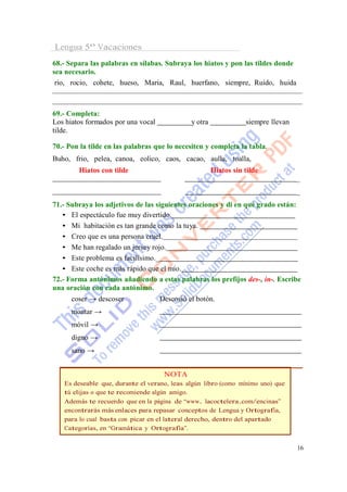 Lengua 5º Vacaciones
68.- Separa las palabras en sílabas. Subraya los hiatos y pon las tildes donde
sea necesario.
 rio, rocio, cohete, hueso, Maria, Raul, huerfano, siempre, Ruido, huida



69.- Completa:
Los hiatos formados por una vocal             y otra              siempre llevan
tilde.

70.- Pon la tilde en las palabras que lo necesiten y completa la tabla.
Buho, frio, pelea, canoa, eolico, caos, cacao, aulla, toalla,
        Hiatos con tilde                               Hiatos sin tilde
                                                                                   _
                                                                                   _
71.- Subraya los adjetivos de las siguientes oraciones y di en qué grado están:
   • El espectáculo fue muy divertido.
   • Mi habitación es tan grande como la tuya.
   • Creo que es una persona cruel.
   • Me han regalado un jersey rojo.
   • Este problema es facilísimo._
   • Este coche es más rápido que el mío.
72.- Forma antónimos añadiendo a estas palabras los prefijos des-, in-. Escribe
una oración con cada antónimo.
      coser → descoser              Descosió el botón.
      montar →
      móvil →
      digno →
      sano →


                                     NOTA
   Es deseable que, durante el verano, leas algún libro (como mínimo uno) que
   tú elijas o que te recomiende algún amigo.
   Además te recuerdo que en la página de “www. lacoctelera.com/encinas”
   encontrarás más enlaces para repasar conceptos de Lengua y Ortografía,
   para lo cual basta con picar en el lateral derecho, dentro del apartado
   Categorías, en “Gramática y Ortografía”.


                                                                                   16
 