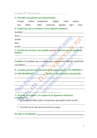 Lengua 5º Vacaciones
5.- Pon tilde a las palabras que deban llevarla:
   Compas        medico    campamento         capataz         sarten      musica
   lucir     Maria         arbol      americano         algodón        tapiz   aereo
6.- Explica por qué se acentúan o no las siguientes palabras:
localidad:
física:
alcalde:                                                                               _
fácil:                                                                                 _
recibió:
7.- Escribe dos oraciones con la palabra planta. Cada una con un significado
distinto:



Completa: Las palabras que se escriben igual y pueden tener distintos significados
son palabras _                                            .

8.- ¿Cuántos párrafos tiene la noticia de la página anterior, “UN PREMIO A
LA SOLIDARIDAD”?                      Escribe la idea central de cada párrafo:




 9.- Di quién es el emisor y el receptor de las siguientes situaciones
comunicativas:
    • Un guardia de tráfico indica a las personas que pueden cruzar la calle.


   • Una chica lee la carta que le ha escrito un amigo.


10.- Qué es un diptongo:




                                                                                       2
 