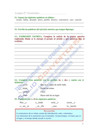 Lengua 5º Vacaciones
11.- Separa las siguientes palabras en sílabas:
  verano, había, deseado, único, pueblo, heroico, cancionero, caer, canción



12.- Escribe las palabras del ejercicio anterior que tengan diptongo:


13.- EXPRESIÓN ESCRITA: Completa la noticia de la página anterior
explicando dónde se le entregó el premio al alcalde y qué palabras dijo al
recibirlo.




14.- Completa estas palabras con los prefijos in- y des- y únelas con si
definición
        _ cierto           Que no es capaz de sentir nada.
          _ alojar                Quitar las armas.
          _ sensible              Falso.
          _ armar                 Hacer salir de un lugar.
15.- Completa con v o b las siguientes palabras:
      Hier     a         a    landa            escla    o      excesi   o
      o     ser__ar          ar   illa           razo          in   itación

                                         Recuerda
  La estructura de un relato consta de introducción, nudo y desenlace.
  Los elementos de la narración son: el narrador, los personajes, el marco que es
  el lugar y el tiempo donde sucede la acción


                                                                                    3
 