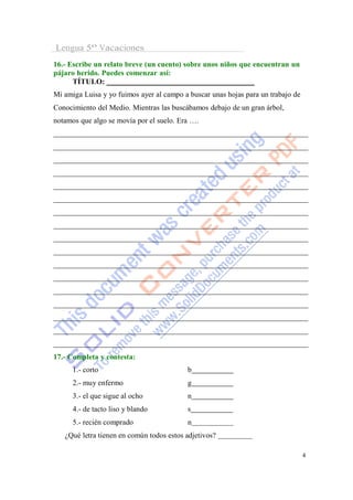 Lengua 5º Vacaciones
16.- Escribe un relato breve (un cuento) sobre unos niños que encuentran un
pájaro herido. Puedes comenzar así:
      TÍTULO:
Mi amiga Luisa y yo fuimos ayer al campo a buscar unas hojas para un trabajo de
Conocimiento del Medio. Mientras las buscábamos debajo de un gran árbol,
notamos que algo se movía por el suelo. Era ….




17.- Completa y contesta:
      1.- corto                           b
      2.- muy enfermo                     g
      3.- el que sigue al ocho            n
      4.- de tacto liso y blando          s
      5.- recién comprado                 n
   ¿Qué letra tienen en común todos estos adjetivos?

                                                                                  4
 