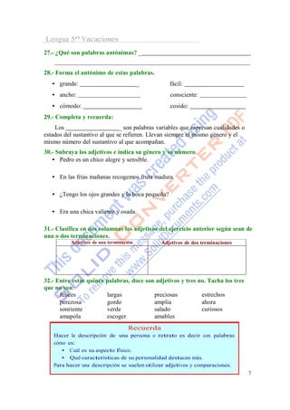 Lengua 5º Vacaciones
27.- ¿Qué son palabras antónimas? _


28.- Forma el antónimo de estas palabras.
   • grande:                             _        fácil:
   • ancho:                                       consciente:
   • cómodo:                                      cosido:
29.- Completa y recuerda:
    Los                        _ son palabras variables que expresan cualidades o
estados del sustantivo al que se refieren. Llevan siempre el mismo género y el
mismo número del sustantivo al que acompañan.
30.- Subraya los adjetivos e indica su género y su número.
   • Pedro es un chico alegre y sensible.

   • En las frías mañanas recogemos fruta madura.

   • ¿Tengo los ojos grandes y la boca pequeña?

   • Era una chica valiente y osada.

31.- Clasifica en dos columnas los adjetivos del ejercicio anterior según sean de
una o dos terminaciones.
          Adjetivos de una terminación         Adjetivos de dos terminaciones




32.- Entre estas quince palabras, doce son adjetivos y tres no. Tacha los tres
que no son:
      felices           largas            preciosas          estrechos
      perezosa          gordo             amplia             ahora
      sonriente         verde             salado             curiosos
      amapola           escoger           amables
                                    Recuerda
   Hacer la descripción de una persona o retrato es decir con palabras
   cómo es:
      • Cuál es su aspecto físico.
      • Qué características de su personalidad destacan más.
   Para hacer una descripción se suelen utilizar adjetivos y comparaciones.
                                                                                    7
 