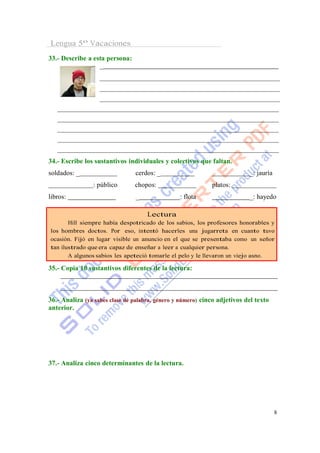 Lengua 5º Vacaciones
33.- Describe a esta persona:
                  _




34.- Escribe los sustantivos individuales y colectivos que faltan.
soldados: _                     cerdos: _                                  _: jauría
                : público       chopos:                      platos:
libros:                         _                : flota                   _: hayedo

                                     Lectura
       Hill siempre había despotricado de los sabios, los profesores honorables y
los hombres doctos. Por eso, intentó hacerles una jugarreta en cuanto tuvo
ocasión. Fijó en lugar visible un anuncio en el que se presentaba como un señor
tan ilustrado que era capaz de enseñar a leer a cualquier persona.
       A algunos sabios les apeteció tomarle el pelo y le llevaron un viejo asno.

35.- Copia 10 sustantivos diferentes de la lectura:



36.- Analiza (ya sabes clase de palabra, género y número) cinco adjetivos del texto
anterior.




37.- Analiza cinco determinantes de la lectura.




                                                                                       8
 
