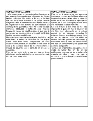 CONCLUCION DEL AUTOR:
La lengua es, pues un producto del ser humano que
nos sirve de instrumento para interpretar los demás
hechos culturales. Me refiero a la lengua hablada
que uno escucha de la madre o del padre, para no
cargarme ahora al otro lado incluso antes de nacer. y
la adquisición de ese sistema de comunicación tan
complejo tanto que todavía no se ha escrito una sola
dramática adecuada y suficiente para ninguna
lengua del mundo es posible gracias a que toda la
comunidad tan pronto empieza uno a salir del ámbito
familiar es maestra del idioma.
Hay que tener una buena conducta lingüística, no
cabe duda. Y todos los hablantes de una lengua
saben muy bien cómo comportarse en cada
situación comunicativa, de acuerdo con la edad, el
sexo y la condición social de los interlocutores e
incluso de acuerdo con el contexto en el que se
encuentra.
Esto es muy importante ya que con esto mi único
objetivo es que la sociedad tenga un mejor lenguaje
en cual como se expresa.
CONCLUCION DEL ALUMNO:
Para mí en lo personal se me hace muy
interesante porque nos habla de algo muy
importante que es cultura hasta el modo de
hablar en l cual aprendemos algo que lo
vivimos en la vida diaria porque está en lo
que nos rodea en cada momento.
En esta lectura lo que mas se me hizo
importante lo que a mi mas e cautivo y se
me hizo muy interesante es la cultura
porque en las escuelas primarias lo
estamos dejando a un lado ya que no debe
de ser así porque todos los niños es
cuando más nos gustan las costumbres y
tradiciones todo le llama la atención esto
me deja un conocimiento para poder mas
adelante compartirlo.
También es importante preocuparse de el
modo de hablar hoy en dia en los
adolecentes creo que no es el apto en la
mayoría de ellos y esto nos yuda a
reconocer o que es lo que podemos hacer
para mejorarlo.
 