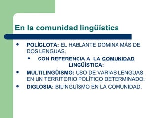 En la comunidad lingüística
 POLÍGLOTA: EL HABLANTE DOMINA MÁS DE
DOS LENGUAS.
 CON REFERENCIA A LA COMUNIDAD
LINGÜÍSTICA:
 MULTILINGÜISMO: USO DE VARIAS LENGUAS
EN UN TERRITORIO POLÍTICO DETERMINADO.
 DIGLOSIA: BILINGUÏSMO EN LA COMUNIDAD.
 