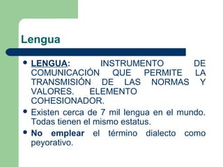 Lengua
 LENGUA: INSTRUMENTO DE
COMUNICACIÓN QUE PERMITE LA
TRANSMISIÓN DE LAS NORMAS Y
VALORES. ELEMENTO
COHESIONADOR.
 Existen cerca de 7 mil lengua en el mundo.
Todas tienen el mismo estatus.
 No emplear el término dialecto como
peyorativo.
 