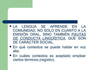  LA LENGUA SE APRENDE EN LA
COMUNIDAD, NO SOLO EN CUANTO A LA
EMISIÓN ORAL, SINO TAMBIÉN PAUTAS
DE CONDUCTA LINGÜÍSTICA, QUE SON
DE CARÁCTER SOCIAL.
 En qué contextos se puede hablar en voz
alta.
 En cuáles contextos es aceptado emplear
ciertos términos.(registro).
 