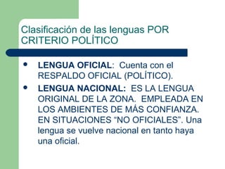 Clasificación de las lenguas POR
CRITERIO POLÍTICO
 LENGUA OFICIAL: Cuenta con el
RESPALDO OFICIAL (POLÍTICO).
 LENGUA NACIONAL: ES LA LENGUA
ORIGINAL DE LA ZONA. EMPLEADA EN
LOS AMBIENTES DE MÁS CONFIANZA.
EN SITUACIONES “NO OFICIALES”. Una
lengua se vuelve nacional en tanto haya
una oficial.
 
