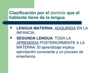 Clasificación por el dominio que el
hablante tiene de la lengua
 LENGUA MATERNA: ADQUIRIDA EN LA
INFANCIA.
 SEGUNDA LENGUA: TODA LA
APRENDIDA POSTERIORMENTE A LA
MATERNA. El aprendizaje implica
ejercitación consciente y un proceso de
enseñanza.
 