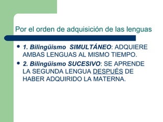 Por el orden de adquisición de las lenguas
 1. Bilingüismo SIMULTÁNEO: ADQUIERE
AMBAS LENGUAS AL MISMO TIEMPO.
 2. Bilingüismo SUCESIVO: SE APRENDE
LA SEGUNDA LENGUA DESPUÉS DE
HABER ADQUIRIDO LA MATERNA.
 