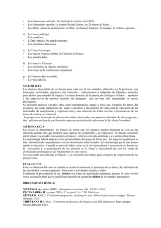 - Les événements culturels : les festivals du cinéma, de la B:D…
- Les événements sportifs: Le tournoi Roland Garros, les 24 heures du Mans…
- La culture vivante:la gastronomie, les fêtes, la chanson française, la musique, le cinéma, la presse…
d) La France politique:
Les symboles
- L’État Français: les grands principes
- Les institutions françaises
e) La France historique:
- Les figures les plus célèbres de l’histoire en France
- Les grandes dates.
f) La France et l’Europe:
- Les institutions et organes européens
- Les étapes de la construction européenne
g) Le Français dans le monde:
- La Francophonie.
MATERIALES
Los alumnos dispondrán de un dossier para cada una de las unidades, elaborado por la profesora, con
fotocopias, actividades, ejercicios, test culturales… seleccionados y adaptados de diferentes manuales
para adultos que aprenden la lengua y la cultura francesa, de la prensa, de catálogos y folletos… ajustados
a las expectativas de nuestros alumnos del programa que nos han sido demandadas en cursos
precedentes.
Se utilizarán recursos variados, tales como transparencias, mapas y fotos que ilustrarán los temas del
programa, así como grabaciones de audio ( cassettes) y documentos de vídeo para la realización de las
actividades de comprensión y expresión oral y una selección de textos escritos representativos de los
temas de cultura y civilización.
Se proyectarán secuencias de documentos vídeo relacionadas con aspectos culturales de este programa y
dos películas en francés que ilustrarán aspectos socioculturales relevantes de la cultura francófona.
METODOLOGÍA
Las clases se desarrollarán en francés de forma que los alumnos puedan progresar no sólo en las
destrezas escritas sino que también sean capaces de comprender y de expresarse en francés oralmente
sobre temas relacionados con aspectos cercanos y relativos a la vida cotidiana y a la cultura francófona.
La metodología deberá adaptarse a las peculiaridades del grupo de forma que los aspectos lingüísticos se
irán introduciendo conjuntamente con los documentos seleccionados. La metodología por la que hemos
optado es funcional ( basada en actos de habla, como en el nivel precedente ) comunicativa ( basada en
la interacción y la participación de los alumnos en la clase) e intercultural (ya que los temas de
civilización constituyen un eje fundamental en este curso).
Se proyectarán dos películas en francés y se realizarán actividades para completar la comprensión de las
proyecciones.
EVALUACIÓN
Para la evaluación del curso se tendrán en cuenta la asistencia, la participación en clase y la realización de
las actividades y tareas propuestas : Ejercicios y actividades escritas y orales
Finalmente la presentación de un dossier con todas las actividades realizadas durante el curso servirá
como evaluación final que se modificará teniendo en cuenta la calidad de los trabajos presentados.
BIBLIOGRAFÍA BÁSICA:
MUBANGA A. y otros (2009) : Grammaire en action. (A1, A2, B1 ) Clé-I.
PECES BARBA M. y otros ( 2001): C’est parti! 1 y 2. Ed. Edelvives
STEELE R. (2002): Civilisation progressive du français, avec 300 activités et leurs corrigés. Niveau
débutant. Clé-I.
THIÉVENAZ O. (1995): Grammaire progressive du français avec 500 exercices et leurs corrigés.
Niveau débutant. Clé-I.
 