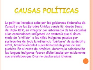 La política llevada a cabo por los gobiernos federales de
Canadá y de los Estados Unidos consistió, desde fines
del siglo XIX, en integrar por intermedio de las escuelas
a las comunidades indígenas. Se sostenía que el único
modo de 'civilizar' a los niños indígenas pasaba por
sustraerlos de toda la influencia 'bárbara' de su ámbito
natal, transfiriéndolos a pensionados alejados de sus
pueblos. En el resto de América, durante la colonización
las lenguas indígenas fueron diabolizadas por misioneros
que enseñaban que Dios no amaba esos idiomas.
 