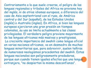 Contrariamente a lo que suele creerse, el peligro de las
lenguas regionales y tribales del Africa no proviene hoy
del inglés, ni de otros idiomas europeos, a diferencia del
caso de Asia septentrional con el ruso, de América
central y del Sur (español), de los Estados Unidos
(inglés) o Australia (ingles). En Africa, si bien las lenguas
europeas ejercieron una gran presión en tiempos
coloniales, su uso se limita actualmente a las clases
privilegiadas. El verdadero peligro proviene mayormente
de las lenguas africanas más masivas y prestigiosas.
 La creciente importancia del swahili como lengua oficial
en varias naciones africanas, va en desmedro de muchas
lenguas minoritarias que, para sobrevivir, suelen teñirse
de numerosos neologismos procedentes del swahili. Estas
lenguas nacionales son peligrosamente predadoras,
porque aun cuando tienen iguales efectos que una lengua
extranjera, "no despiertan la misma desconfianza".
 